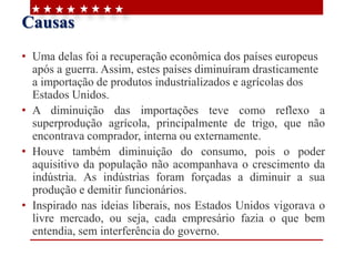 Causas
• Uma delas foi a recuperação econômica dos países europeus
após a guerra. Assim, estes países diminuíram drasticamente
a importação de produtos industrializados e agrícolas dos
Estados Unidos.
• A diminuição das importações teve como reflexo a
superprodução agrícola, principalmente de trigo, que não
encontrava comprador, interna ou externamente.
• Houve também diminuição do consumo, pois o poder
aquisitivo da população não acompanhava o crescimento da
indústria. As indústrias foram forçadas a diminuir a sua
produção e demitir funcionários.
• Inspirado nas ideias liberais, nos Estados Unidos vigorava o
livre mercado, ou seja, cada empresário fazia o que bem
entendia, sem interferência do governo.
 