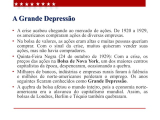 A Grande Depressão
• A crise acabou chegando ao mercado de ações. De 1920 a 1929,
os americanos compraram ações de diversas empresas.
• Na bolsa de valores, as ações eram altas e muitas pessoas queriam
comprar. Com o sinal da crise, muitos quiseram vender suas
ações, mas não havia compradores.
• Quinta-Feira Negra (24 de outubro de 1929): Com a crise, os
preços das ações na Bolsa de Nova York, um dos maiores centros
capitalistas da época, despencaram, ocasionando a quebra.
• Milhares de bancos, indústrias e empresas rurais foram à falência
e milhões de norte-americanos perderam o emprego. Os anos
seguintes ficaram conhecidos como Grande Depressão.
• A quebra da bolsa afetou o mundo inteiro, pois a economia norte-
americana era a alavanca do capitalismo mundial. Assim, as
bolsas de Londres, Berlim e Tóquio também quebraram.
 
