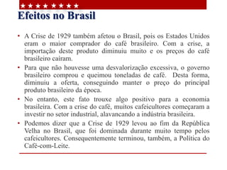 Efeitos no Brasil
• A Crise de 1929 também afetou o Brasil, pois os Estados Unidos
eram o maior comprador do café brasileiro. Com a crise, a
importação deste produto diminuiu muito e os preços do café
brasileiro caíram.
• Para que não houvesse uma desvalorização excessiva, o governo
brasileiro comprou e queimou toneladas de café. Desta forma,
diminuiu a oferta, conseguindo manter o preço do principal
produto brasileiro da época.
• No entanto, este fato trouxe algo positivo para a economia
brasileira. Com a crise do café, muitos cafeicultores começaram a
investir no setor industrial, alavancando a indústria brasileira.
• Podemos dizer que a Crise de 1929 levou ao fim da República
Velha no Brasil, que foi dominada durante muito tempo pelos
cafeicultores. Consequentemente terminou, também, a Política do
Café-com-Leite.
 