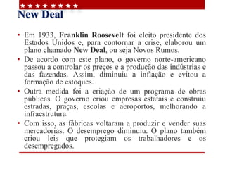 New Deal
• Em 1933, Franklin Roosevelt foi eleito presidente dos
Estados Unidos e, para contornar a crise, elaborou um
plano chamado New Deal, ou seja Novos Rumos.
• De acordo com este plano, o governo norte-americano
passou a controlar os preços e a produção das indústrias e
das fazendas. Assim, diminuiu a inflação e evitou a
formação de estoques.
• Outra medida foi a criação de um programa de obras
públicas. O governo criou empresas estatais e construiu
estradas, praças, escolas e aeroportos, melhorando a
infraestrutura.
• Com isso, as fábricas voltaram a produzir e vender suas
mercadorias. O desemprego diminuiu. O plano também
criou leis que protegiam os trabalhadores e os
desempregados.
 