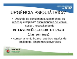 1212
URGÊNCIA PSIQUIURGÊNCIA PSIQUIÁÁTRICA*TRICA*
•• DistDistúúrbio dorbio do pensamento, sentimentos oupensamento, sentimentos ou
aaççõesões que implicamque implicam risco menores de vida ourisco menores de vida ou
socialsocial , necessitando de, necessitando de
INTERVENINTERVENÇÇÕES A CURTO PRAZOÕES A CURTO PRAZO
(dias(dias--semanas)semanas)
•• comportamento bizarro, quadros agudos decomportamento bizarro, quadros agudos de
ansiedade, sansiedade, sííndromes conversivasndromes conversivas
 
