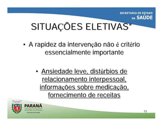 1313
SITUASITUAÇÇÕES ELETIVAS*ÕES ELETIVAS*
•• A rapidez da intervenA rapidez da intervençção nãoão não éé critcritéériorio
essencialmente importanteessencialmente importante
•• Ansiedade leve, distAnsiedade leve, distúúrbios derbios de
relacionamento interpessoal,relacionamento interpessoal,
informainformaçções sobre medicaões sobre medicaçção,ão,
fornecimento de receitasfornecimento de receitas
 