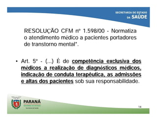 1414
RESOLURESOLUÇÇÃO CFM nÃO CFM nºº 1.598/001.598/00 -- NormatizaNormatiza
o atendimento mo atendimento méédico a pacientes portadoresdico a pacientes portadores
de transtorno mental*.de transtorno mental*.
•• Art. 5Art. 5ºº -- (...)(...) ÉÉ dede competência exclusiva doscompetência exclusiva dos
mméédicos a realizadicos a realizaçção de diagnão de diagnóósticos msticos méédicos,dicos,
indicaindicaçção de conduta terapêutica, as admissõesão de conduta terapêutica, as admissões
e altas dos pacientese altas dos pacientes sob sua responsabilidade.sob sua responsabilidade.
 
