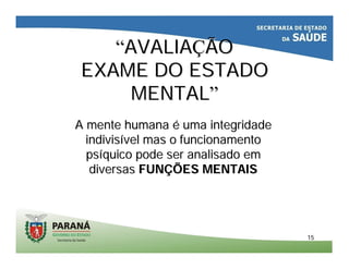 1515
““AVALIAAVALIAÇÇÃOÃO
EXAME DO ESTADOEXAME DO ESTADO
MENTALMENTAL””
A mente humanaA mente humana éé uma integridadeuma integridade
indivisindivisíível mas o funcionamentovel mas o funcionamento
pspsííquico pode ser analisado emquico pode ser analisado em
diversasdiversas FUNFUNÇÇÕES MENTAISÕES MENTAIS
 