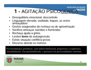 2121
11 -- AGITAAGITAÇÇÃO PSICOÃO PSICOGÊNICAGÊNICA
•• DesequilDesequilííbriobrio emocional, descontroleemocional, descontrole
•• LinguagemLinguagem elevada, exaltada,elevada, exaltada, loquazloquaz,, ààss vezesvezes
ameaameaççadoraadora
•• Gestos exagerados deGestos exagerados de recharechaççoo ouou dede aproximaaproximaççãoão
•• VociferaVocifera ameaameaççasas suicidas e homicidassuicidas e homicidas
•• RechaRechaççaa ajudaajuda a gritosa gritos
•• LesõesLesões levesleves dede autoagressãoautoagressão
•• ExisteExiste situasituaççãoão conflitivaconflitiva prprééviavia
•• Discurso aborda os motivosDiscurso aborda os motivos
Personalidades primitivas, com déficit intelectual, propensos a explosões
incontroláveis. Excepcionalmente, é possível em personalidades normais.
 
