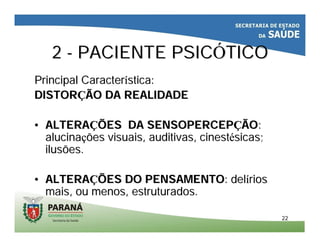 2222
22 -- PACIENTE PSICPACIENTE PSICÓÓTICOTICO
Principal CaracterPrincipal Caracteríística:stica:
DISTORDISTORÇÇÃO DA REALIDADEÃO DA REALIDADE
•• ALTERAALTERAÇÇÕES DA SENSOPERCEPÕES DA SENSOPERCEPÇÇÃOÃO::
alucinaalucinaçções visuais, auditivas,ões visuais, auditivas, cinestcinestéésicassicas;;
ilusões.ilusões.
•• ALTERAALTERAÇÇÕES DO PENSAMENTOÕES DO PENSAMENTO: del: delííriosrios
mais, ou menos, estruturados.mais, ou menos, estruturados.
 