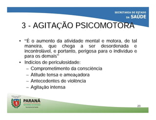 2323
33 -- AGITAAGITAÇÇÃO PSICOMOTORAÃO PSICOMOTORA
•• “É“É o aumento dao aumento da atividadeatividade mental e motora, de talmental e motora, de tal
maneiramaneira, que, que chegachega a ser desordenada ea ser desordenada e
incontrolincontroláávelvel, e, e portantoportanto,, perigosaperigosa para opara o indivindivííduoduo ee
para ospara os demaisdemais””
•• IndIndíícioscios dede periculosidadepericulosidade::
–– ComprometimentoComprometimento dada consciênciaconsciência
–– AtitudeAtitude tensa etensa e ameaameaççadoraadora
–– Antecedentes deAntecedentes de violênciaviolência
–– AgitaAgitaççãoão intensaintensa
 