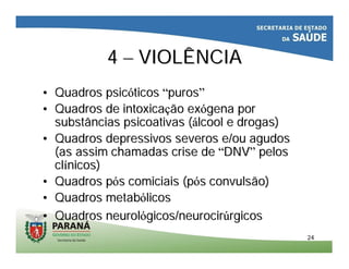 2424
44 –– VIOLÊNCIAVIOLÊNCIA
•• Quadros psicQuadros psicóóticosticos ““purospuros””
•• Quadros de intoxicaQuadros de intoxicaçção exão exóógena porgena por
substâncias psicoativas (substâncias psicoativas (áálcool e drogas)lcool e drogas)
•• Quadros depressivos severos e/ou agudosQuadros depressivos severos e/ou agudos
(as assim chamadas crise de(as assim chamadas crise de ““DNVDNV”” pelospelos
clclíínicos)nicos)
•• Quadros pQuadros póóss comiciaiscomiciais (p(póós convulsão)s convulsão)
•• Quadros metabQuadros metabóólicoslicos
•• Quadros neurolQuadros neurolóógicos/neurocirgicos/neurocirúúrgicosrgicos
 