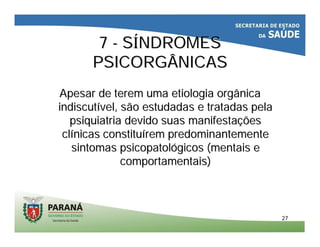 2727
77 -- SSÍÍNDROMESNDROMES
PSICORGÂNICASPSICORGÂNICAS
Apesar de terem uma etiologia orgânicaApesar de terem uma etiologia orgânica
indiscutindiscutíível, são estudadas e tratadas pelavel, são estudadas e tratadas pela
psiquiatria devido suas manifestapsiquiatria devido suas manifestaççõesões
clclíínicas constitunicas constituíírem predominantementerem predominantemente
sintomas psicopatolsintomas psicopatolóógicos (mentais egicos (mentais e
comportamentais)comportamentais)
 