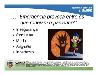 33
…… EmergênciaEmergência provoca entre osprovoca entre os
queque rodeiamrodeiam o paciente?*o paciente?*
•• InseguranInseguranççaa
•• ConfusãoConfusão
•• MedoMedo
•• AngAngúústiastia
•• IncertezasIncertezas
*Talvez este tenha sido o principal motivo pelo qual o atendimento as pessoas com algum
tipo de sofrimento mental sempre foi isolado e prestado preferencialmente em serviços
especializados em psiquiatria, devido a dificuldade de manejo pelas próprias equipes de
saúde, mesmo que a manifestação de agravo não se acompanhe de violência ou
agressividade.
 
