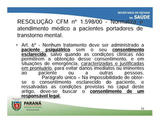 3333
RESOLURESOLUÇÇÃO CFM nÃO CFM nºº 1.598/001.598/00 -- Normatiza oNormatiza o
atendimento matendimento méédico a pacientes portadores dedico a pacientes portadores de
transtorno mental.transtorno mental.
•• Art. 6Art. 6ºº -- Nenhum tratamento deve ser administrado aNenhum tratamento deve ser administrado a
paciente psiquipaciente psiquiáátricotrico sem o seusem o seu consentimentoconsentimento
esclarecidoesclarecido, salvo quando as condi, salvo quando as condiçções clões clíínicas nãonicas não
permitirem a obtenpermitirem a obtençção desse consentimento, e emão desse consentimento, e em
situasituaçções de emergência,ões de emergência, caracterizadas e justificadascaracterizadas e justificadas
em prontuem prontuááriorio, para evitar danos imediatos ou iminentes, para evitar danos imediatos ou iminentes
ao paciente ou a outras pessoas.ao paciente ou a outras pessoas.
ParParáágrafografo úúniconico –– Na impossibilidade de obterNa impossibilidade de obter--
se o consentimento esclarecido do paciente, ese o consentimento esclarecido do paciente, e
ressalvadas as condiressalvadas as condiçções previstas no caput desteões previstas no caput deste
artigo, deveartigo, deve--se buscar ose buscar o consentimento de umconsentimento de um
responsresponsáável legal.vel legal.
 