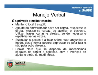 Manejo VerbalManejo Verbal
ÉÉ a primeira e melhor escolha.a primeira e melhor escolha.
•• Manter o local tranqManter o local tranqüüiloilo
•• Atitude do entrevistador deve ser calma, respeitosa eAtitude do entrevistador deve ser calma, respeitosa e
direta, mostrardireta, mostrar--se capaz de auxiliar o paciente.se capaz de auxiliar o paciente.
Utilizar frases curtas e diretas, sendo necessUtilizar frases curtas e diretas, sendo necessááriorio
repetirepeti--las varias vezes.las varias vezes.
•• Estimular o paciente a falar sobre suas angustias eEstimular o paciente a falar sobre suas angustias e
medo, desta forma podermedo, desta forma poderáá expressarexpressar--se pela fala ese pela fala e
não pela anão pela açção violenta.ão violenta.
•• Deixar claro que se dispõem de mecanismosDeixar claro que se dispõem de mecanismos
capazes de conter a agitacapazes de conter a agitaçção, com a intenão, com a intençção deão de
ajudajudáá--lo e não de medir forlo e não de medir forçça.a.
 