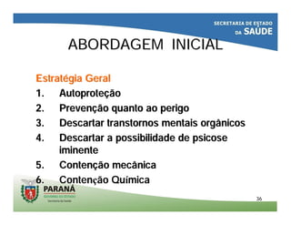 3636
ABORDAGEM INICIALABORDAGEM INICIAL
EstratEstratéégia Geralgia Geral
1.1. AutoproteAutoproteççãoão
2.2. PrevenPrevençção quanto ao perigoão quanto ao perigo
3.3. Descartar transtornos mentais orgânicosDescartar transtornos mentais orgânicos
4.4. Descartar a possibilidade de psicoseDescartar a possibilidade de psicose
iminenteiminente
5.5. ContenContençção mecânicaão mecânica
6. Contenção Química
 