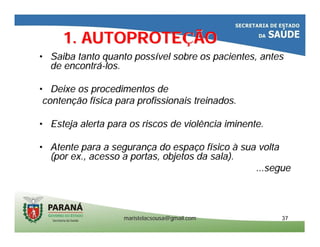 maristelacsousa@gmail.commaristelacsousa@gmail.com 3737
1. AUTOPROTE1. AUTOPROTEÇÇÃOÃO
•• Saiba tanto quanto possSaiba tanto quanto possíível sobre os pacientes, antesvel sobre os pacientes, antes
de encontrde encontráá--los.los.
•• Deixe os procedimentos deDeixe os procedimentos de
contencontençção fão fíísica para profissionais treinados.sica para profissionais treinados.
•• Esteja alerta para os riscos de violência iminente.Esteja alerta para os riscos de violência iminente.
•• Atente para a seguranAtente para a segurançça do espaa do espaçço fo fíísicosico àà sua voltasua volta
(por ex., acesso a portas, objetos da(por ex., acesso a portas, objetos da sala).sala).
...segue...segue
 