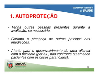 3838
•• Tenha outras pessoas presentes durante aTenha outras pessoas presentes durante a
avaliaavaliaçção, se necessão, se necessáário.rio.
•• Garanta a presenGaranta a presençça de outras pessoas nasa de outras pessoas nas
imediaimediaçções.ões.
•• Atente para o desenvolvimento de uma alianAtente para o desenvolvimento de uma alianççaa
com o paciente (por ex., não confronte ou ameacecom o paciente (por ex., não confronte ou ameace
pacientes com psicoses paranpacientes com psicoses paranóóides).ides).
1. AUTOPROTE1. AUTOPROTEÇÇÃOÃO
 