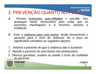 3939
2. PREVEN2. PREVENÇÇÃO QUANTO AO PERIGOÃO QUANTO AO PERIGO
A.A. PrevinaPrevina ferimentos autoferimentos auto--infligidosinfligidos e suice suicíídio. Usedio. Use
quaisquer meios necessquaisquer meios necessáários para evitar que osrios para evitar que os
pacientes machuquem a si mesmos, durante apacientes machuquem a si mesmos, durante a
avaliaavaliaçção.ão.
B. Evite aB. Evite a violência para com outrosviolência para com outros. Avalie brevemente o. Avalie brevemente o
paciente para o risco de violência. Se o risco forpaciente para o risco de violência. Se o risco for
significativo considere as seguintes opsignificativo considere as seguintes opçções:ões:
1. Informe o paciente de que a violência não1. Informe o paciente de que a violência não éé aceitaceitáável.vel.
2. Aborde o paciente de uma forma não2. Aborde o paciente de uma forma não--ameaameaççadora.adora.
3.3. OfereOfereçça garantias, acalme ou auxilie o teste de realidadea garantias, acalme ou auxilie o teste de realidade
do paciente.do paciente.
...segue...segue
 