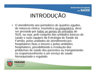 INTRODUINTRODUÇÇÃOÃO
• O atendimento aos portadores de quadros agudos,
de natureza clínica, traumática ou psiquiátrica, deve
ser prestado por todas as portas de entradas do
SUS, ou seja, pelo conjunto das unidades básicas de
saúde e suas equipes da Estratégia de Saúde da
Família, pelas unidades de atendimento pré-
hospitalares fixas e móveis e pelas unidades
hospitalares, possibilitando a resolução dos
problemas de saúde dos pacientes ou transportando-
os responsavelmente a um serviço de saúde
hierarquizado e regulado.
 