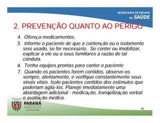4040
2. PREVEN2. PREVENÇÇÃO QUANTO AO PERIGOÃO QUANTO AO PERIGO
4. Ofere4. Ofereçça medicamentos.a medicamentos.
5. Informe o paciente de que a conten5. Informe o paciente de que a contençção ou o isolamentoão ou o isolamento
serseráá usado, se for necessusado, se for necessáário. Se conter ourio. Se conter ou imobilizarimobilizar,,
explicar aexplicar a ele ouele ou aa seusseus familiares afamiliares a razãorazão de talde tal
condutaconduta..
6. Tenha equipes prontas para conter o paciente6. Tenha equipes prontas para conter o paciente
7. Quando os pacientes forem contidos, observe7. Quando os pacientes forem contidos, observe--osos
sempre, atentamente, e verifique constantemente seussempre, atentamente, e verifique constantemente seus
sinais vitais. Isole pacientes contidos dos estsinais vitais. Isole pacientes contidos dos estíímulos quemulos que
poderiam agitpoderiam agitáá--los. Planeje imediatamente umalos. Planeje imediatamente uma
abordagem adicionalabordagem adicional -- medicamedicaçção,ão, tranqtranqüüilizailizaççãoão verbalverbal
e avaliae avaliaçção mão méédica.dica.
 