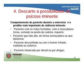 4. Descarte a possibilidade de4. Descarte a possibilidade de
psicose iminentepsicose iminente
Comportamento do paciente durante a entrevistaComportamento do paciente durante a entrevista éé oo
preditorpreditor mais importante de violência iminentemais importante de violência iminente::
•• Paciente com as mãos fechadas, com a musculaturaPaciente com as mãos fechadas, com a musculatura
tensa, sentado na ponta da cadeira, inquieto;tensa, sentado na ponta da cadeira, inquieto;
•• Paciente que fala alto, de forma ameaPaciente que fala alto, de forma ameaççadora ou queadora ou que
blasfema;blasfema;
•• Paciente desconfiado ou com o humor irritado,Paciente desconfiado ou com o humor irritado,
exaltado ou eufexaltado ou eufóórico;rico;
•• Paciente intoxicado porPaciente intoxicado por áálcool ou por drogas.lcool ou por drogas.
4242
 