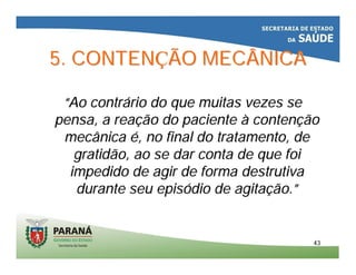 4343
5. CONTEN5. CONTENÇÇÃO MECÂNICAÃO MECÂNICA
““Ao contrAo contráário do que muitas vezes serio do que muitas vezes se
pensa, a reapensa, a reaçção do pacienteão do paciente àà contencontenççãoão
mecânicamecânica éé, no final do tratamento, de, no final do tratamento, de
gratidão, ao se dar conta de que foigratidão, ao se dar conta de que foi
impedido de agir de forma destrutivaimpedido de agir de forma destrutiva
durante seu episdurante seu episóódio de agitadio de agitaçção.ão.””
 
