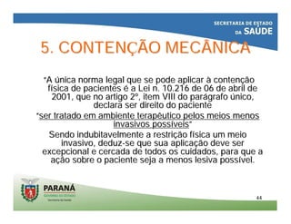 4444
5. CONTEN5. CONTENÇÇÃO MECÂNICAÃO MECÂNICA
““AA úúnica norma legal que se pode aplicarnica norma legal que se pode aplicar àà contencontenççãoão
ffíísica de pacientessica de pacientes éé a Lei n. 10.216 de 06 de abril dea Lei n. 10.216 de 06 de abril de
2001, que no artigo 22001, que no artigo 2ºº, item VIII do par, item VIII do paráágrafografo úúnico,nico,
declara ser direito do pacientedeclara ser direito do paciente
““ser tratado em ambiente terapêutico pelos meios menosser tratado em ambiente terapêutico pelos meios menos
invasivos possinvasivos possííveisveis””
Sendo indubitavelmente a restriSendo indubitavelmente a restriçção fão fíísica um meiosica um meio
invasivo, deduzinvasivo, deduz--se que sua aplicase que sua aplicaçção deve serão deve ser
excepcional e cercada de todos os cuidados, para que aexcepcional e cercada de todos os cuidados, para que a
aaçção sobre o paciente seja a menos lesiva possão sobre o paciente seja a menos lesiva possíível.vel.
 