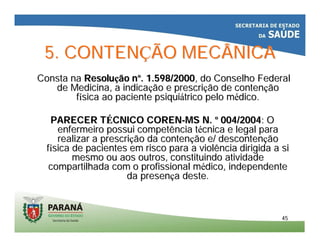 4545
5. CONTEN5. CONTENÇÇÃO MECÂNICAÃO MECÂNICA
Consta naConsta na ResoluResoluçção não nºº. 1.598/2000. 1.598/2000, do Conselho Federal, do Conselho Federal
de Medicina, a indicade Medicina, a indicaçção e prescrião e prescriçção de contenão de contenççãoão
ffíísica ao paciente psiquisica ao paciente psiquiáátrico pelo mtrico pelo méédico.dico.
PARECER TPARECER TÉÉCNICO CORENCNICO COREN--MS N.MS N. ºº 004/2004004/2004: O: O
enfermeiro possui competência tenfermeiro possui competência téécnica e legal paracnica e legal para
realizar a prescrirealizar a prescriçção da contenão da contençção e/ão e/ descontendescontenççãoão
ffíísica de pacientes em risco para a violência dirigida a sisica de pacientes em risco para a violência dirigida a si
mesmo ou aos outros, constituindo atividademesmo ou aos outros, constituindo atividade
compartilhada com o profissional mcompartilhada com o profissional méédico, independentedico, independente
da presenda presençça deste.a deste.
 