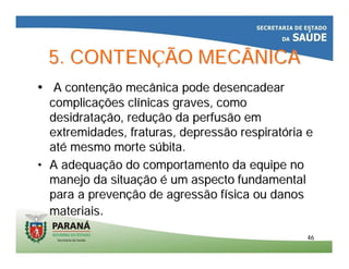 4646
5. CONTEN5. CONTENÇÇÃO MECÂNICAÃO MECÂNICA
•• A contenA contençção mecânica pode desencadearão mecânica pode desencadear
complicacomplicaçções clões clíínicas graves, comonicas graves, como
desidratadesidrataçção, reduão, reduçção da perfusão emão da perfusão em
extremidades, fraturas, depressão respiratextremidades, fraturas, depressão respiratóória eria e
atatéé mesmo morte smesmo morte súúbita.bita.
•• A adequaA adequaçção do comportamento da equipe noão do comportamento da equipe no
manejo da situamanejo da situaççãoão éé um aspecto fundamentalum aspecto fundamental
para a prevenpara a prevençção de agressão fão de agressão fíísica ou danossica ou danos
materiaismateriais..
 