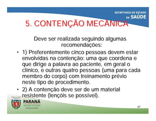 4747
5. CONTEN5. CONTENÇÇÃO MECÂNICAÃO MECÂNICA
Deve ser realizada seguindo algumasDeve ser realizada seguindo algumas
recomendarecomendaçções:ões:
•• 1) Preferentemente cinco pessoas devem estar1) Preferentemente cinco pessoas devem estar
envolvidas na contenenvolvidas na contençção: uma que coordena eão: uma que coordena e
que dirige a palavra ao paciente, em geral oque dirige a palavra ao paciente, em geral o
clclíínico, e outras quatro pessoas (uma para cadanico, e outras quatro pessoas (uma para cada
membro do corpo) com treinamento prmembro do corpo) com treinamento prééviovio
neste tipo de procedimento.neste tipo de procedimento.
•• 2) A conten2) A contençção deve ser de um materialão deve ser de um material
resistente (lenresistente (lençóçóis se possis se possíível).vel).
 