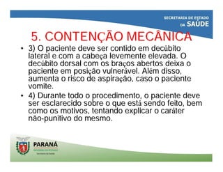 5. CONTEN5. CONTENÇÇÃO MECÂNICAÃO MECÂNICA
•• 3) O paciente deve ser contido em dec3) O paciente deve ser contido em decúúbitobito
lateral e com a cabelateral e com a cabeçça levemente elevada. Oa levemente elevada. O
decdecúúbito dorsal com os brabito dorsal com os braçços abertos deixa oos abertos deixa o
paciente em posipaciente em posiçção vulnerão vulneráável. Alvel. Aléém disso,m disso,
aumenta o risco de aspiraaumenta o risco de aspiraçção, caso o pacienteão, caso o paciente
vomite.vomite.
•• 4) Durante todo o procedimento, o paciente deve4) Durante todo o procedimento, o paciente deve
ser esclarecido sobre o que estser esclarecido sobre o que estáá sendo feito, bemsendo feito, bem
como os motivos, tentando explicar o carcomo os motivos, tentando explicar o carááterter
nãonão--punitivo do mesmo.punitivo do mesmo.
 