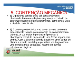 5. CONTEN5. CONTENÇÇÃO MECÂNICAÃO MECÂNICA
•• 5) O paciente contido deve ser constantemente5) O paciente contido deve ser constantemente
observado, tanto em relaobservado, tanto em relaççãoão àà seguransegurançça e conforto daa e conforto da
contencontençção quanto a outros parâmetros, como sinais vitaisão quanto a outros parâmetros, como sinais vitais
e ne níível de consciência.vel de consciência.
•• 6) A conten6) A contençção mecânica não deve ser vista como umão mecânica não deve ser vista como um
procedimento isolado para o manejo do comportamentoprocedimento isolado para o manejo do comportamento
violento. A sua maior importânciaviolento. A sua maior importância éé propiciar apropiciar a
abordagem verbal do paciente de uma forma segura paraabordagem verbal do paciente de uma forma segura para
ambos. Com o paciente contidoambos. Com o paciente contido éé posspossíível obter dados devel obter dados de
histhistóória e estado mental que permitam um diagnria e estado mental que permitam um diagnóóstico estico e
uma conduta mais adequada, mesmo em termosuma conduta mais adequada, mesmo em termos
psicofarmacolpsicofarmacolóógicos.gicos.
 