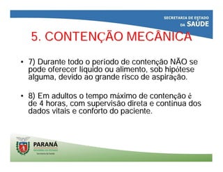 5. CONTEN5. CONTENÇÇÃO MECÂNICAÃO MECÂNICA
•• 7) Durante todo o per7) Durante todo o perííodo de contenodo de contençção NÃO seão NÃO se
pode oferecer lpode oferecer lííquido ou alimento, sob hipquido ou alimento, sob hipóótesetese
alguma, devido ao grande risco de aspiraalguma, devido ao grande risco de aspiraçção.ão.
•• 8) Em adultos o tempo m8) Em adultos o tempo mááximo de contenximo de contenççãoão éé
de 4 horas, com supervisão direta e contde 4 horas, com supervisão direta e contíínua dosnua dos
dados vitais e conforto do paciente.dados vitais e conforto do paciente.
 