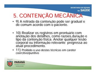 5. CONTEN5. CONTENÇÇÃO MECÂNICAÃO MECÂNICA
•• 9) A retirada da conten9) A retirada da contençção pode ser gradual eão pode ser gradual e
de comum acordo com o paciente.de comum acordo com o paciente.
•• 10) Realizar os registros em prontu10) Realizar os registros em prontuáário comrio com
anotaanotaçção dos detalhes, como razoes,duraão dos detalhes, como razoes,duraçção eão e
tipo da contentipo da contençção fão fíísica. Anotar qualquer lesãosica. Anotar qualquer lesão
corporal ou informacorporal ou informaçção relevante pregressa aoão relevante pregressa ao
atual procedimento.atual procedimento.
•• 11)11) Proibido o uso destas tProibido o uso destas téécnicas em carcnicas em carááterter
coercitivo/punitivocoercitivo/punitivo
 