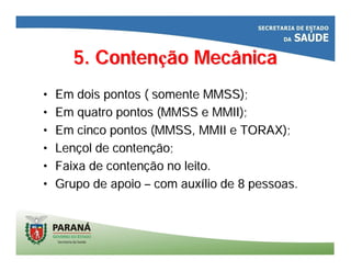 5. Conten5. Contençção Mecânicaão Mecânica
•• Em dois pontos ( somente MMSS);Em dois pontos ( somente MMSS);
•• Em quatro pontos (MMSS e MMII);Em quatro pontos (MMSS e MMII);
•• Em cinco pontos (MMSS, MMII e TORAX);Em cinco pontos (MMSS, MMII e TORAX);
•• LenLenççol de contenol de contençção;ão;
•• Faixa de contenFaixa de contençção no leito.ão no leito.
•• Grupo de apoioGrupo de apoio –– com auxcom auxíílio de 8 pessoas.lio de 8 pessoas.
 