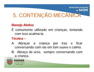 5. CONTEN5. CONTENÇÇÃO MECÂNICAÃO MECÂNICA
Manejo AfetivoManejo Afetivo
ÉÉ comumente utilizado em criancomumente utilizado em criançças, tentandoas, tentando
com isso acalmcom isso acalmáá--la.la.
TTéécnicacnica ––
A. AbraA. Abraççar a crianar a criançça por traz e ficara por traz e ficar
conversando com ela em tom suave e calmo.conversando com ela em tom suave e calmo.
B. AbraB. Abraçço de urso, sempre conversando como de urso, sempre conversando com
a criana criançça.a.
 