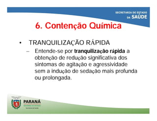 6. Contenção Química
• TRANQUILIZAÇÃO RÁPIDA
– Entende-se por tranquilização rápida a
obtenção de redução significativa dos
sintomas de agitação e agressividade
sem a indução de sedação mais profunda
ou prolongada.
 