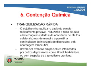 6. Contenção Química
• TRANQUILIZAÇÃO RÁPIDA
– O objetivo é tranquilizar o paciente o mais
rapidamente possível, reduzindo o risco de auto
e heteroagressividade e de ocorrência de efeitos
colaterais, mas de maneira a permitir a
continuidade da investigação diagnóstica e da
abordagem terapêutica.
– devem ser evitados em pacientes intoxicados
por outros depressores como álcool, barbitúricos
ou com suspeita de traumatismo craniano.
 