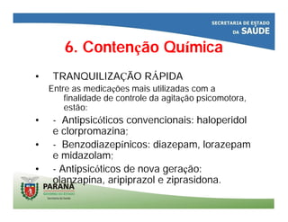 6. Contenção Química
• TRANQUILIZAÇÃO RÁPIDA
Entre as medicações mais utilizadas com a
finalidade de controle da agitação psicomotora,
estão:
• - Antipsicóticos convencionais: haloperidol
e clorpromazina;
• - Benzodiazepínicos: diazepam, lorazepam
e midazolam;
• - Antipsicóticos de nova geração:
olanzapina, aripiprazol e ziprasidona.
 