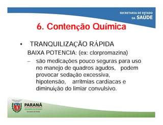 6. Contenção Química
• TRANQUILIZAÇÃO RÁPIDA
BAIXA POTENCIA: (ex: clorpromazina)
– são medicações pouco seguras para uso
no manejo de quadros agudos, podem
provocar sedação excessiva,
hipotensão, arritmias cardíacas e
diminuição do limiar convulsivo.
 
