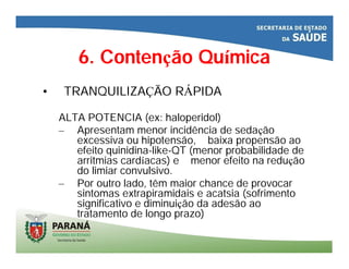 6. Contenção Química
• TRANQUILIZAÇÃO RÁPIDA
ALTA POTENCIA (ex: haloperidol)
– Apresentam menor incidência de sedação
excessiva ou hipotensão, baixa propensão ao
efeito quinidina-like-QT (menor probabilidade de
arritmias cardíacas) e menor efeito na redução
do limiar convulsivo.
– Por outro lado, têm maior chance de provocar
sintomas extrapiramidais e acatsia (sofrimento
significativo e diminuição da adesão ao
tratamento de longo prazo)
 