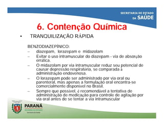 6. Contenção Química
• TRANQUILIZAÇÃO RÁPIDA
BENZODIAZEPÍNICO:
– diazepam, lorazepam e midazolam
– Evitar o uso intramuscular do diazepam - via de absorção
errática.
– O midazolam por via intramuscular reduz seu potencial de
causar depressão respiratória, se comparada à
administração endovenosa.
– O lorazepam pode ser administrado por via oral ou
parenteral, mas apenas a formulação oral encontra-se
comercialmente disponível no Brasil.
– Sempre que possível, é recomendável a tentativa de
administração de medicação para controle de agitação por
via oral antes de se tentar a via intramuscular
 