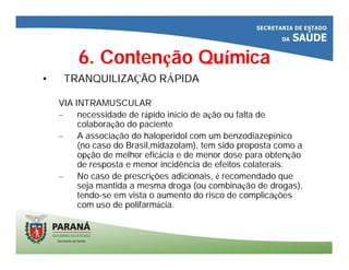 6. Contenção Química
• TRANQUILIZAÇÃO RÁPIDA
VIA INTRAMUSCULAR
– necessidade de rápido início de ação ou falta de
colaboração do paciente
– A associação do haloperidol com um benzodiazepínico
(no caso do Brasil,midazolam), tem sido proposta como a
opção de melhor eficácia e de menor dose para obtenção
de resposta e menor incidência de efeitos colaterais.
– No caso de prescrições adicionais, é recomendado que
seja mantida a mesma droga (ou combinação de drogas),
tendo-se em vista o aumento do risco de complicações
com uso de polifarmácia.
 
