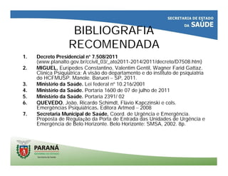 BIBLIOGRAFIA
RECOMENDADA
1. Decreto Presidencial nº 7.508/2011
(www.planalto.gov.br/ccivil_03/_ato2011-2014/2011/decreto/D7508.htm)
2. MIGUEL, Eurípedes Constantino, Valentim Gentil, Wagner Farid Gattaz.
Clínica Psiquiátrica: A visão do departamento e do instituto de psiquiatria
do HCFMUSP. Manole. Barueri – SP, 2011.
3. Ministério da Saúde. Lei federal nº 10.216/2001
4. Ministério da Saúde. Portaria 1600 de 07 de julho de 2011
5. Ministério da Saúde. Portaria 2391/ 02
6. QUEVEDO, João, Ricardo Schimdt, Flávio Kapczinski e cols.
Emergências Psiquiátricas. Editora Artmed – 2008
7. Secretaria Municipal de Saúde, Coord. de Urgência e Emergência.
Proposta de Regulação da Porta de Entrada das Unidades de Urgência e
Emergência de Belo Horizonte. Belo Horizonte: SMSA, 2002. 8p.
 