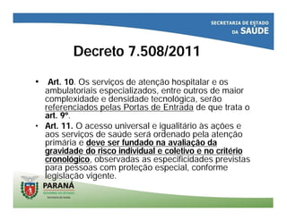 Decreto 7.508/2011
• Art. 10. Os serviços de atenção hospitalar e os
ambulatoriais especializados, entre outros de maior
complexidade e densidade tecnológica, serão
referenciados pelas Portas de Entrada de que trata o
art. 9º.
• Art. 11. O acesso universal e igualitário às ações e
aos serviços de saúde será ordenado pela atenção
primária e deve ser fundado na avaliação da
gravidade do risco individual e coletivo e no critério
cronológico, observadas as especificidades previstas
para pessoas com proteção especial, conforme
legislação vigente.
 