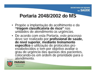 Portaria 2048/2002 do MS
• Propõe a implantação do acolhimento e da
“triagem classificatória de risco” nas
unidades de atendimento às urgências.
• De acordo com esta Portaria, este processo
deve ser realizado por profissional de saúde,
de nível superior, mediante treinamento
específico e utilização de protocolos pré-
estabelecidos e tem por objetivo avaliar o
grau de urgência das queixas dos pacientes,
colocando-os em ordem de prioridade para o
atendimento.
 