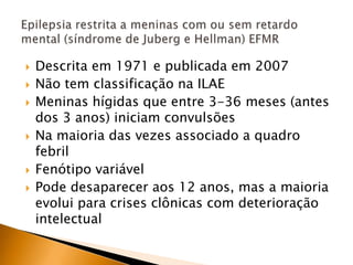  Descrita em 1971 e publicada em 2007
 Não tem classificação na ILAE
 Meninas hígidas que entre 3-36 meses (antes
dos 3 anos) iniciam convulsões
 Na maioria das vezes associado a quadro
febril
 Fenótipo variável
 Pode desaparecer aos 12 anos, mas a maioria
evolui para crises clônicas com deterioração
intelectual
 