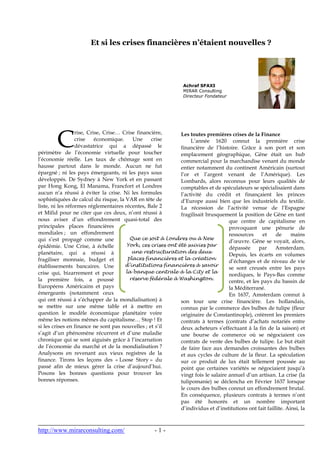 http://www.mirarconsulting.com/ - 1 -
Et si les crises financières n’étaient nouvelles ?
rise, Crise, Crise… Crise financière,
crise économique. Une crise
dévastatrice qui a dépassé le
périmètre de l’économie virtuelle pour toucher
l’économie réelle. Les taux de chômage sont en
hausse partout dans le monde. Aucun ne fut
épargné ; ni les pays émergeants, ni les pays sous
développés. De Sydney à New York et en passant
par Hong Kong, El Manama, Francfort et Londres
aucun n’a réussi à éviter la crise. Ni les formules
sophistiquées de calcul du risque, la VAR en tête de
liste, ni les réformes réglementaires récentes, Bale 2
et Mifid pour ne citer que ces deux, n’ont réussi à
nous aviser d’un effondrement quasi-total des
principales places financières
mondiales ; un effondrement
qui s’est propagé comme une
épidémie. Une Crise, à échelle
planétaire, qui a réussi à
fragiliser monnaie, budget et
établissements bancaires. Une
crise qui, bizarrement et pour
la première fois, a poussé
Européens Américains et pays
émergeants (notamment ceux
qui ont réussi à s’échapper de la mondialisation) à
se mettre sur une même table et à mettre en
question le modèle économique planétaire voire
même les notions mêmes du capitalisme… Stop ! Et
si les crises en finance ne sont pas nouvelles ; et s’il
s’agit d’un phénomène récurrent et d’une maladie
chronique qui se sont aiguisés grâce à l’incarnation
de l’économie du marché et de la mondialisation ?
Analysons en revenant aux vieux registres de la
finance. Tirons les leçons des « Loose Story » du
passé afin de mieux gérer la crise d’aujourd’hui.
Posons les bonnes questions pour trouver les
bonnes réponses.
Les toutes premières crises de la Finance
L’année 1620 connut la première crise
financière de l’histoire. Grâce à son port et son
emplacement géographique, Gêne était un hub
commercial pour la marchandise venant du monde
entier notamment du continent Américain (surtout
l’or et l’argent venant de l’Amérique). Les
Lombards, alors reconnus pour leurs qualités de
comptables et de spéculateurs se spécialisaient dans
l’activité du crédit et finançaient les princes
d’Europe aussi bien que les industriels du textile.
La récession de l’activité venue de l’Espagne
fragilisait brusquement la position de Gêne en tant
que centre de capitalisme en
provoquant une pénurie de
ressources et de mains
d’œuvre. Gêne se voyait, alors,
dépassée par Amsterdam.
Depuis, les écarts en volumes
d’échanges et de niveau de vie
se sont creusés entre les pays
nordiques, le Pays-Bas comme
centre, et les pays du bassin de
la Méditerrané.
En 1637, Amsterdam connut à
son tour une crise financière. Les hollandais,
connus par le commerce des bulbes de tulipe (fleur
originaire de Constantinople), créèrent les premiers
contrats à termes (contrats d’achats notariés entre
deux acheteurs s’effectuant à la fin de la saison) et
une bourse de commerce où se négociaient ces
contrats de vente des bulbes de tulipe. Le but était
de faire face aux demandes croissantes des bulbes
et aux cycles de culture de la fleur. La spéculation
sur ce produit de lux était tellement poussée au
point que certaines variétés se négociaient jusqu’à
vingt fois le salaire annuel d’un artisan. La crise (la
tulipomanie) se déclencha en Février 1637 lorsque
le cours des bulbes connut un effondrement brutal.
En conséquence, plusieurs contrats à termes n’ont
pas été honorés et un nombre important
d’individus et d’institutions ont fait faillite. Ainsi, la
C
Achraf SFAXI
MIRAR Consulting
Directeur Fondateur
Que ce soit à Londres ou à New
York, ces crises ont été suivies par
une restructuration des deux
places financières et la création
d’institutions financières à savoir
la banque centrale à la City et la
réserve fédérale à Washington.
 