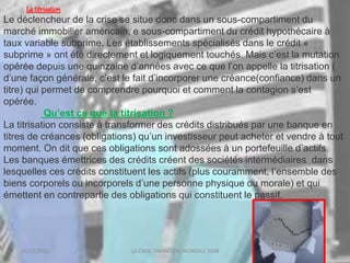 18/03/2022 LA CRISE FINANCIERE MONDILE 2008
La titrisation
Le déclencheur de la crise se situe donc dans un sous-compartiment du
marché immobilier américain, e sous-compartiment du crédit hypothécaire à
taux variable subprime. Les établissements spécialisés dans le crédit «
subprime » ont été directement et logiquement touchés. Mais c’est la mutation
opérée depuis une quinzaine d’années avec ce que l’on appelle la titrisation (
d’une façon générale, c’est le fait d’incorporer une créance(confiance) dans un
titre) qui permet de comprendre pourquoi et comment la contagion s’est
opérée.
Qu’est ce que la titrisation ?
La titrisation consiste à transformer des crédits distribués par une banque en
titres de créances (obligations) qu’un investisseur peut acheter et vendre à tout
moment. On dit que ces obligations sont adossées à un portefeuille d’actifs.
Les banques émettrices des crédits créent des sociétés intermédiaires dans
lesquelles ces crédits constituent les actifs (plus couramment, l’ensemble des
biens corporels ou incorporels d’une personne physique ou morale) et qui
émettent en contrepartie des obligations qui constituent le passif.
 