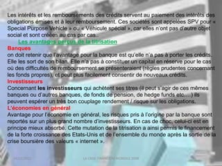 18/03/2022 LA CRISE FINANCIERE MONDILE 2008
Les intérêts et les remboursements des crédits servent au paiement des intérêts des
obligations émises et à leur remboursement. Ces sociétés sont appelées SPV pour «
Special Purpose Vehicle » ou « Véhicule spécial », car elles n’ont pas d’autre objet
social et sont créées au cas par cas..
Les avantages perçus de la titrisation
Banques
on doit retenir que l’avantage pour la banque est qu’elle n’a pas à porter les crédits.
Elle les sort de son bilan. Elle n’a pas à constituer un capital en réserve pour le cas
où des difficultés de remboursement se présenteraient (règles prudentes concernant
les fonds propres), et peut plus facilement consentir de nouveaux crédits.
Investisseurs
Concernant les investisseurs qui achètent ses titres (il peut s’agir de ces mêmes
banques ou d’autres banques, de fonds de pension, de hedge funds etc.…) ils
peuvent espérer un très bon couplage rendement / risque sur les obligations.
L’économies en général
Avantage pour l’économie en général, les risques pris à l’origine par la banque sont
reportés sur un plus grand nombre d’investisseurs. En cas de choc, celui-ci est en
principe mieux absorbé. Cette mutation de la titrisation a ainsi permis le financement
de la forte croissance des Etats-Unis et de l’ensemble du monde après la sortie de la
crise boursière des valeurs « internet ».
 