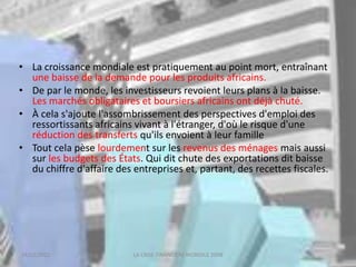 18/03/2022 LA CRISE FINANCIERE MONDILE 2008
• La croissance mondiale est pratiquement au point mort, entraînant
une baisse de la demande pour les produits africains.
• De par le monde, les investisseurs revoient leurs plans à la baisse.
Les marchés obligataires et boursiers africains ont déjà chuté.
• À cela s'ajoute l'assombrissement des perspectives d'emploi des
ressortissants africains vivant à l'étranger, d'où le risque d'une
réduction des transferts qu'ils envoient à leur famille
• Tout cela pèse lourdement sur les revenus des ménages mais aussi
sur les budgets des États. Qui dit chute des exportations dit baisse
du chiffre d'affaire des entreprises et, partant, des recettes fiscales.
 