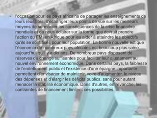 • l'occasion pour les pays africains de partager les enseignements de
leurs réussites, d'échanger leurs points de vue sur les meilleurs
moyens de surmonter les conséquences de la crise financière
mondiale et de nous éclairer sur la forme que devrait prendre
l'action du FMI en Afrique pour les aider à atteindre les objectifs
qu'ils se sont fixés pour leur population. La bonne nouvelle est que
l'économie de nombreux pays africains est beaucoup plus saine
aujourd'hui qu'il y a dix ans. De nombreux pays disposent de
réserves de change suffisantes pour faciliter leur ajustement au
nouvel environnement économique. Dans certains pays, la faiblesse
de l'endettement public et l'existence d'une épargne importante
permettent d'envisager de maintenir, voire d'augmenter, le niveau
des dépenses et d'élargir les déficits publics, sans pour autant
menacer la stabilité économique. Dans d'autres, en revanche, les
contraintes de financement limitent ces possibilités
 